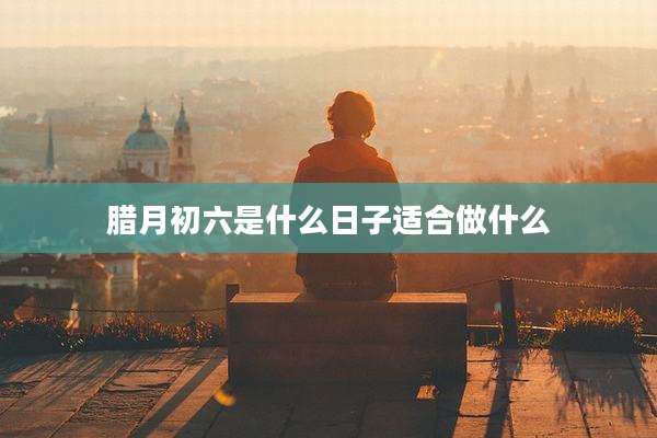 腊月初六是什么日子适合做什么