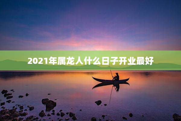 2021年属龙人什么日子开业最好