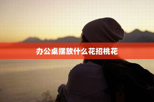 办公桌摆放什么花招桃花