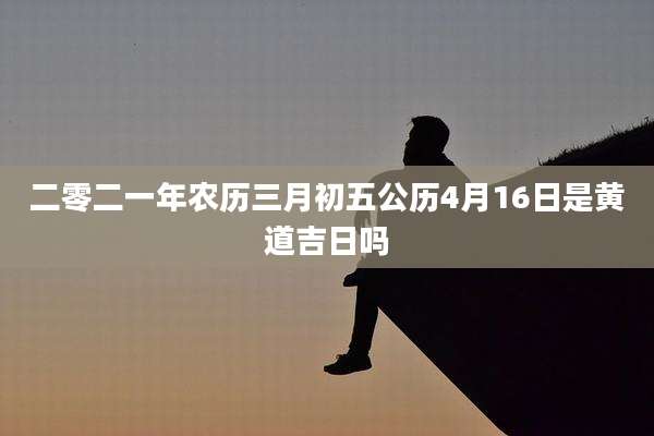 二零二一年农历三月初五公历4月16日是黄道吉日吗