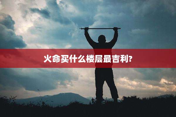 火命买什么楼层最吉利?