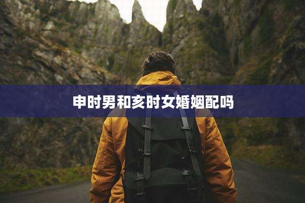 申时男和亥时女婚姻配吗