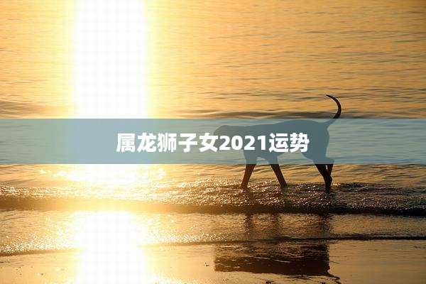 属龙狮子女2021运势