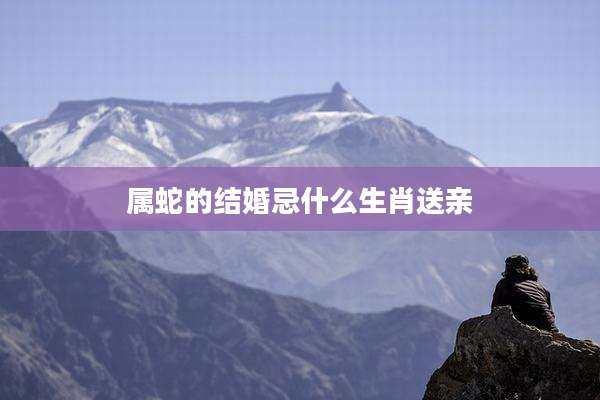 属蛇的结婚忌什么生肖送亲