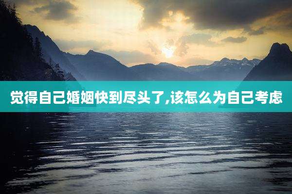 觉得自己婚姻快到尽头了,该怎么为自己考虑