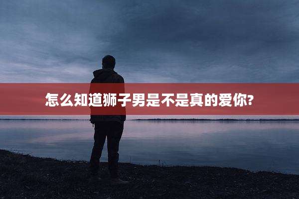 怎么知道狮子男是不是真的爱你?