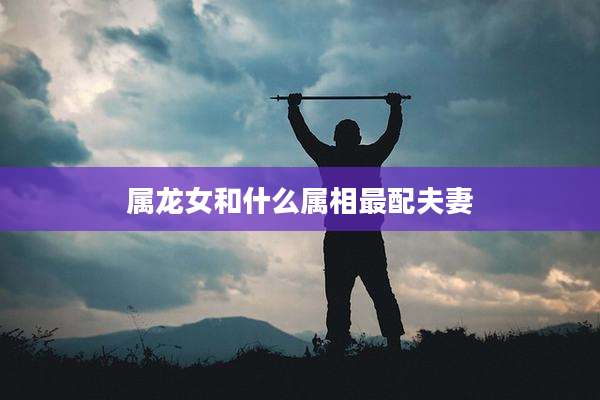 属龙女和什么属相最配夫妻