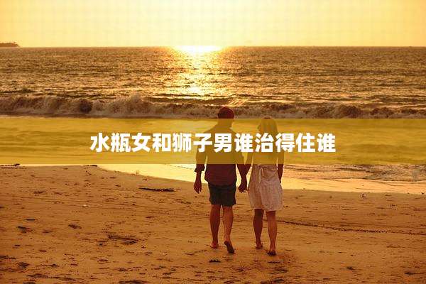 水瓶女和狮子男谁治得住谁