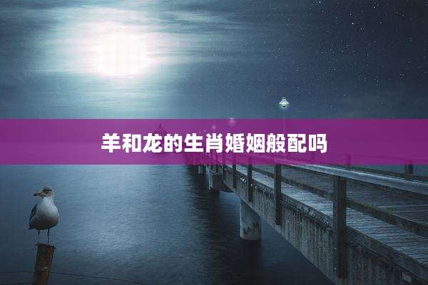 羊和龙的生肖婚姻般配吗