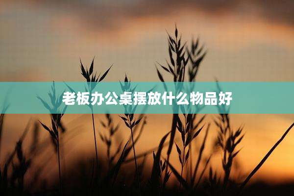 老板办公桌摆放什么物品好