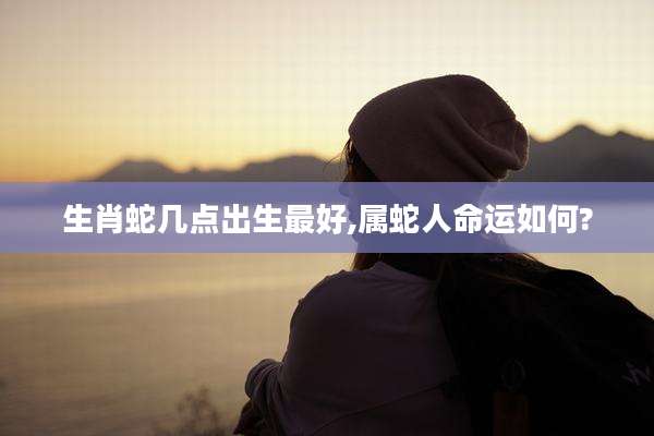 生肖蛇几点出生最好,属蛇人命运如何?