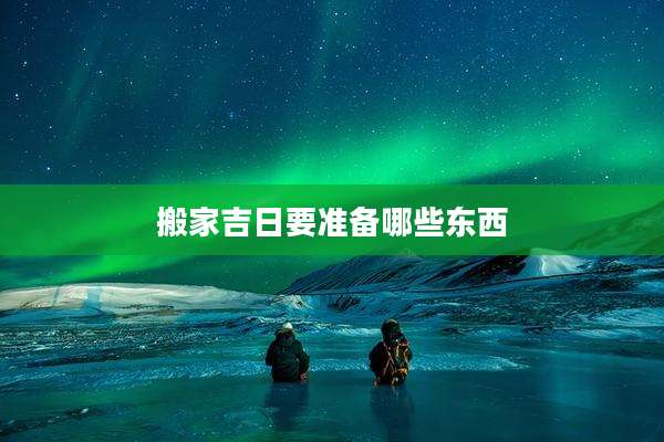 搬家吉日要准备哪些东西