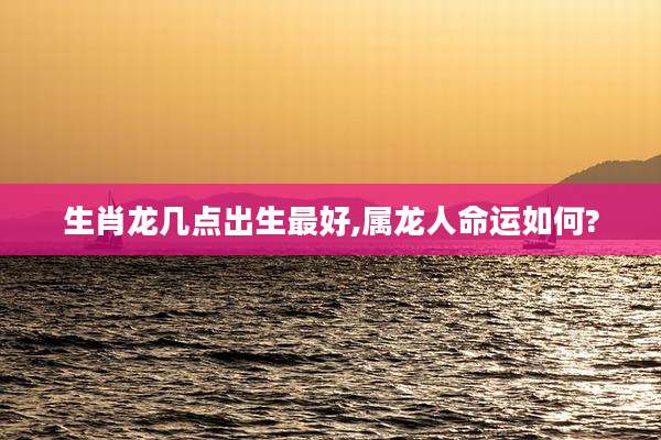 生肖龙几点出生最好,属龙人命运如何?