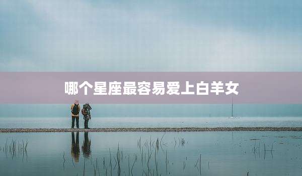 哪个星座最容易爱上白羊女