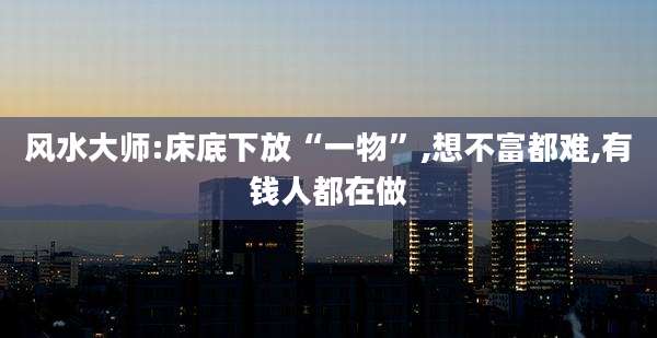 风水大师:床底下放“一物”,想不富都难,有钱人都在做