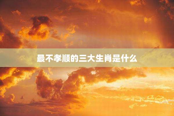 最不孝顺的三大生肖是什么