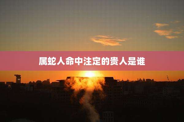 属蛇人命中注定的贵人是谁