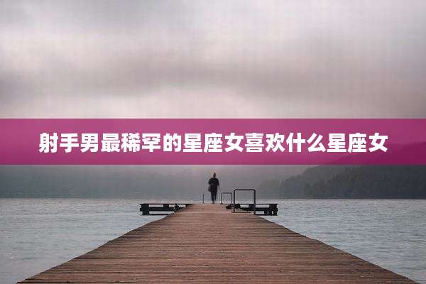射手男最稀罕的星座女喜欢什么星座女