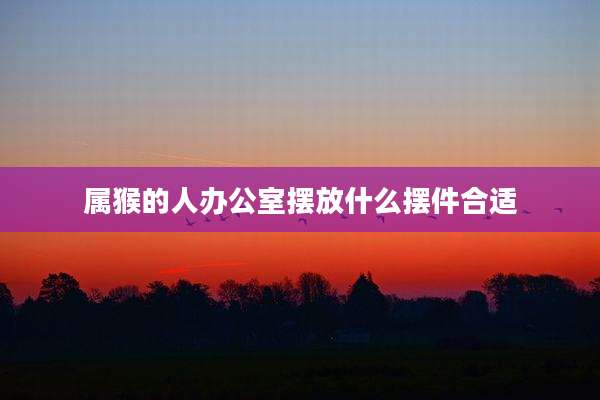 属猴的人办公室摆放什么摆件合适