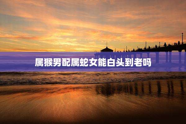 属猴男配属蛇女能白头到老吗
