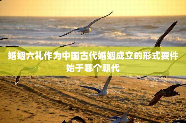 婚姻六礼作为中国古代婚姻成立的形式要件始于哪个朝代