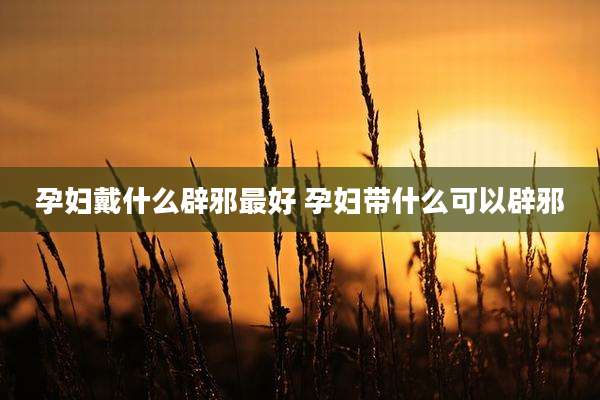 孕妇戴什么辟邪最好 孕妇带什么可以辟邪