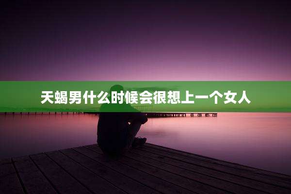 天蝎男什么时候会很想上一个女人
