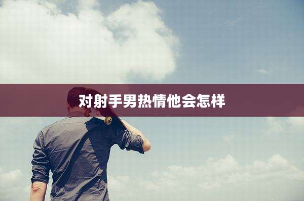 对射手男热情他会怎样